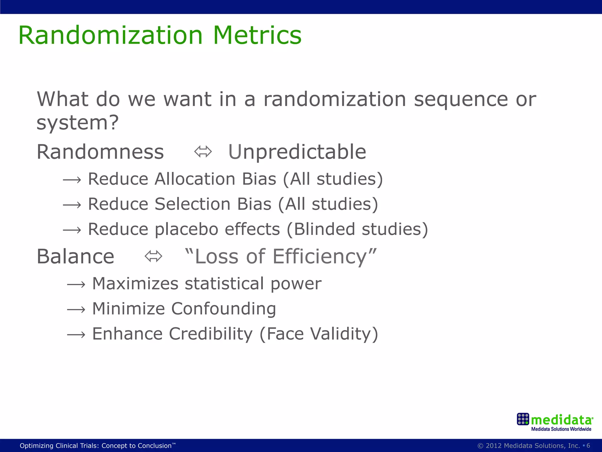 Randomization Metrics

     What do we want in a randomization sequence or
     system?
     Randomness ó Unpredictable
             ⟶ Reduce Allocation Bias (All studies)
             ⟶ Reduce Selection Bias (All studies)
             ⟶ Reduce placebo effects (Blinded studies)
     Balance                           ó            “Loss of Efficiency”
              ⟶ Maximizes statistical power
              ⟶ Minimize Confounding
              ⟶ Enhance Credibility (Face Validity)




Optimizing Clinical Trials: Concept to Conclusion™                          © 2012 Medidata Solutions, Inc. § 6
 