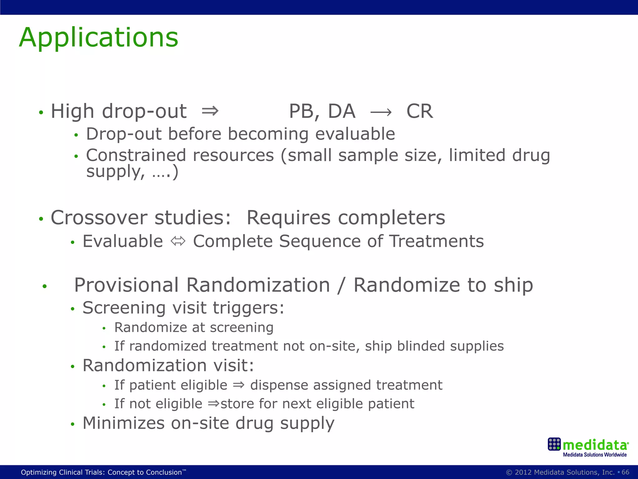 Applications

     •  High            drop-out ⇒                   PB, DA ⟶ CR
               •    Drop-out before becoming evaluable
               •    Constrained resources (small sample size, limited drug
                    supply, ….)

     •  Crossover                       studies: Requires completers
              •     Evaluable ó Complete Sequence of Treatments

      •        Provisional Randomization / Randomize to ship
              •     Screening visit triggers:
                        •  Randomize at screening
                        •  If randomized treatment not on-site, ship blinded supplies
              •     Randomization visit:
                        •  If patient eligible ⇒ dispense assigned treatment
                        •  If not eligible ⇒store for next eligible patient
              •     Minimizes on-site drug supply

Optimizing Clinical Trials: Concept to Conclusion™                                      © 2012 Medidata Solutions, Inc. § 66
 