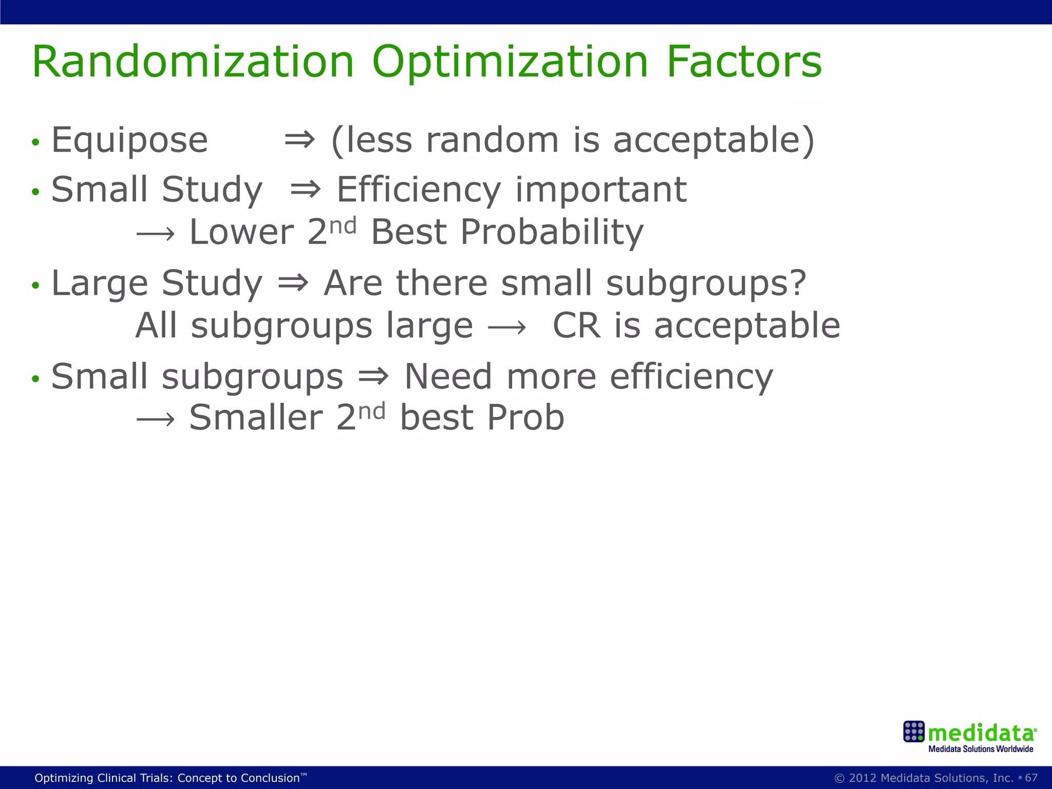 Randomization Optimization Factors
•  Equipose     ⇒ (less random is acceptable)
•  Small Study ⇒ Efficiency important
       ⟶ Lower 2nd Best Probability
•  Large Study ⇒ Are there small subgroups?
       All subgroups large ⟶ CR is acceptable
•  Small subgroups ⇒ Need more efficiency
       ⟶ Smaller 2nd best Prob




Optimizing Clinical Trials: Concept to Conclusion™   © 2012 Medidata Solutions, Inc. § 67
 