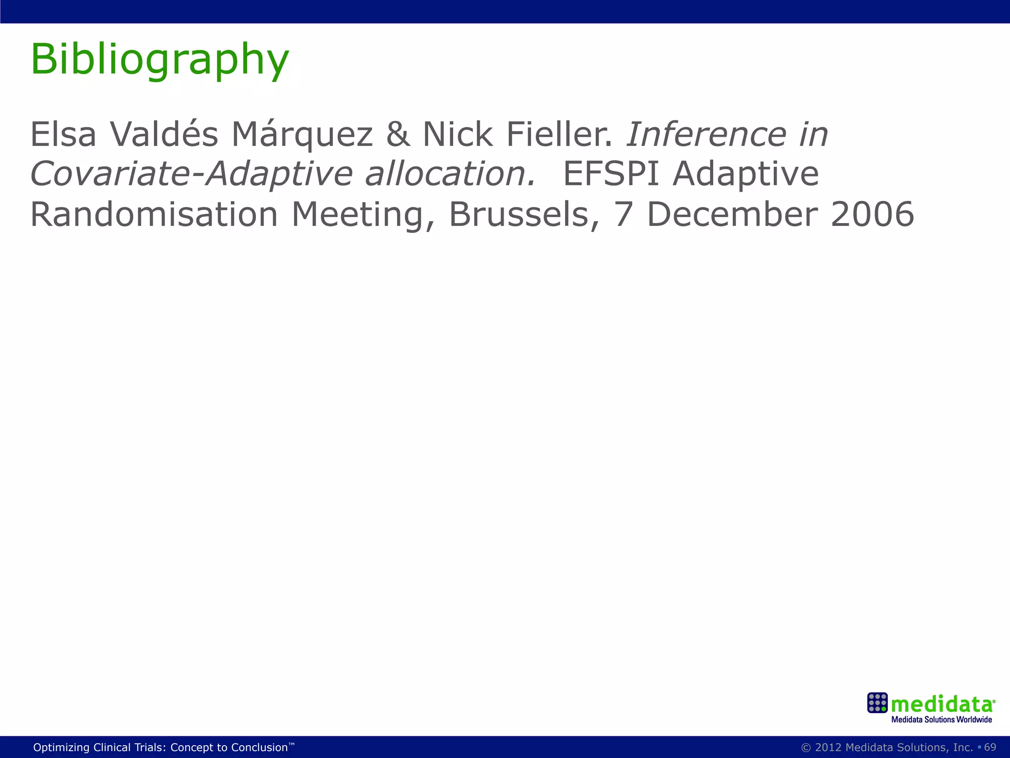 Bibliography
Elsa Valdés Márquez & Nick Fieller. Inference in
Covariate-Adaptive allocation. EFSPI Adaptive
Randomisation Meeting, Brussels, 7 December 2006




Optimizing Clinical Trials: Concept to Conclusion™   © 2012 Medidata Solutions, Inc. § 69
 