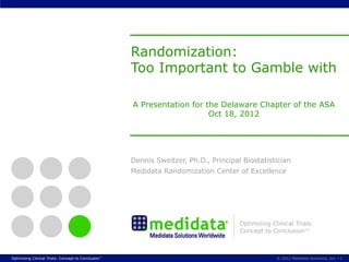 Randomization:
                                                     Too Important to Gamble with

                                                     A Presentation for the Delaware Chapter of the ASA
                                                                         Oct 18, 2012




                                                     Dennis Sweitzer, Ph.D., Principal Biostatistician
                                                     Medidata Randomization Center of Excellence




                                                                                      Optimizing Clinical Trials:
                                                                                      Concept to Conclusion™



Optimizing Clinical Trials: Concept to Conclusion™                                                 © 2012 Medidata Solutions, Inc. § 1
 