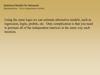 Using the same logic,we can estimate alternative models, such as
regression, logits, probits, etc. Only complication is that you need
to permute all of the independent matrices in the same way each
iteration.
Statistical Models for Networks
Randomization – Net as independent variable
 