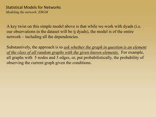 A key twist on this simple model above is that while we work with dyads (i.e.
our observations in the dataset will be ij dyads), the model is of the entire
network – including all the dependencies.
Substantively, the approach is to ask whether the graph in question is an element
of the class of all random graphs with the given known elements. For example,
all graphs with 5 nodes and 3 edges, or, put probabilistically, the probability of
observing the current graph given the conditions.
Statistical Models for Networks
Modeling the network: ERGM
 