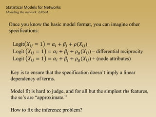 Once you know the basic model format, you can imagine other
specifications:
Key is to ensure that the specification doesn’t imply a linear
dependency of terms.
Model fit is hard to judge, and for all but the simplest rhs features,
the se’s are “approximate.”
How to fix the inference problem?
Logit 𝑋𝑖𝑗 = 1 = 𝛼𝑖 + 𝛽𝑗 + 𝜌(𝑋𝑖𝑗)
Logit 𝑋𝑖𝑗 = 1 = 𝛼𝑖 + 𝛽𝑗 + 𝜌 𝑔(𝑋𝑖𝑗) – differential reciprocity
Logit 𝑋𝑖𝑗 = 1 = 𝛼𝑖 + 𝛽𝑗 + 𝜌 𝑔(𝑋𝑖𝑗) + (node attributes)
Statistical Models for Networks
Modeling the network: ERGM
 
