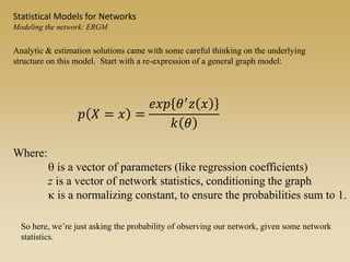 Where:
q is a vector of parameters (like regression coefficients)
z is a vector of network statistics, conditioning the graph
k is a normalizing constant, to ensure the probabilities sum to 1.
𝑝 𝑋 = 𝑥 =
𝑒𝑥𝑝 𝜃′
𝑧 𝑥
𝑘 𝜃
Statistical Models for Networks
Modeling the network: ERGM
Analytic & estimation solutions came with some careful thinking on the underlying
structure on this model. Start with a re-expression of a general graph model:
So here, we’re just asking the probability of observing our network, given some network
statistics.
 