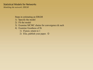 Statistical Models for Networks
Modeling the network: ERGM
Steps in estimating an ERGM
1) Specify the model
2) Fit the model
3) Examine MCMC chains for convergence & such
4) Examine Goodness of fit
1) If poor, return to 1
2) Else, publish your paper. 
 