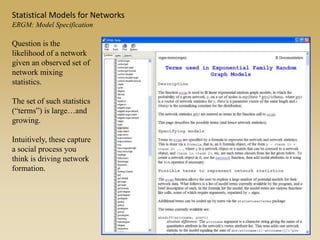 Question is the
likelihood of a network
given an observed set of
network mixing
statistics.
The set of such statistics
(“terms”) is large…and
growing.
Intuitively, these capture
a social process you
think is driving network
formation.
Statistical Models for Networks
ERGM: Model Specification
 