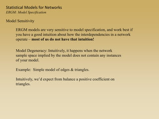 Model Sensitivity
ERGM models are very sensitive to model specification, and work best if
you have a good intuition about how the interdependencies in a network
operate – most of us do not have that intuition!
Model Degeneracy: Intuitively, it happens when the network
sample space implied by the model does not contain any instances
of your model.
Example: Simple model of edges & triangles.
Intuitively, we’d expect from balance a positive coefficient on
triangles.
Statistical Models for Networks
ERGM: Model Specification
 