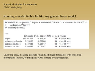 Running a model feels a lot like any general linear model:
Statistical Models for Networks
ERGM: Model fitting
Under the hood, it’s using a pseudo-=likelihood (logit) for models with only dyad-
independent features, or fitting an MCMC if there are dependencies.
 