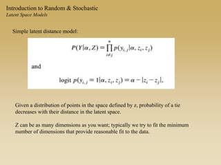 Introduction to Random & Stochastic
Latent Space Models
Simple latent distance model:
Given a distribution of points in the space defined by z, probability of a tie
decreases with their distance in the latent space.
Z can be as many dimensions as you want; typically we try to fit the minimum
number of dimensions that provide reasonable fit to the data.
 