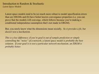 Introduction to Random & Stochastic
Latent Space Models
Latent space models tend to be (a) much more robust to model specification errors
than are ERGMs and (b) have better known convergance properties (i.e. you can
prove that the models will converge, which follows because you’re making a
conditional independence assumption that’s not made in ERGM).
But, you rarely know what the dimensions mean socially. So it provides a fit, but
doesn’t test a mechanism.
This is a key difference; if you’re goal is out of sample prediction or simply
controlling the “noise” of a network, a latent space model is probably the best
solution. If your goal is to test a particular network mechanism, an ERGM is
probably better.
 