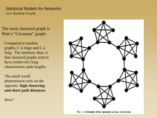 The most clustered graph is
Watt’s “Caveman” graph:
Compared to random
graphs, C is large and L is
long. The intuition, then, is
that clustered graphs tend to
have (relatively) long
characteristic path lengths.
The small world
phenomenon rests on the
opposite: high clustering
and short path distances.
How?
Statistical Models for Networks
Less Random Graphs
 