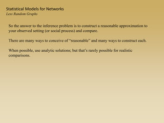Statistical Models for Networks
Less Random Graphs
So the answer to the inference problem is to construct a reasonable approximation to
your observed setting (or social process) and compare.
There are many ways to conceive of “reasonable” and many ways to construct each.
When possible, use analytic solutions; but that’s rarely possible for realistic
comparisons.
 