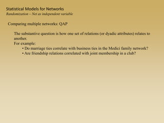 Comparing multiple networks: QAP
The substantive question is how one set of relations (or dyadic attributes) relates to
another.
For example:
• Do marriage ties correlate with business ties in the Medici family network?
• Are friendship relations correlated with joint membership in a club?
Statistical Models for Networks
Randomization – Net as independent variable
 