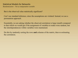 But is the observed value statistically significant?
Can’t use standard inference, since the assumptions are violated. Instead, we use a
permutation approach.
Essentially, we are asking whether the observed correlation is large (small) compared
to that which we would get if the assignment of variables to nodes were random, but
the interdependencies within variables were maintained.
Do this by randomly sorting the rows and columns of the matrix, then re-estimating
the correlation.
Statistical Models for Networks
Randomization – Net as independent variable
 