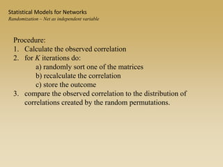 Procedure:
1. Calculate the observed correlation
2. for K iterations do:
a) randomly sort one of the matrices
b) recalculate the correlation
c) store the outcome
3. compare the observed correlation to the distribution of
correlations created by the random permutations.
Statistical Models for Networks
Randomization – Net as independent variable
 