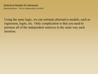 Using the same logic, we can estimate alternative models, such as
regression, logits, etc. Only complication is that you need to
permute all of the independent matrices in the same way each
iteration.
Statistical Models for Networks
Randomization – Net as independent variable
 