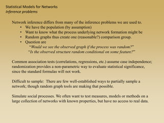 Network inference differs from many of the inference problems we are used to.
• We have the population (by assumption)
• Want to know what the process underlying network formation might be
• Random graphs thus create one (reasonable?) comparison group.
• Question are
“Would we see the observed graph if the process was random?”
“Is the observed structure random conditional on some feature?”
Common association tests (correlations, regressions, etc.) assume case independence;
randomization provides a non-parametric way to evaluate statistical significance,
since the standard formulas will not work.
Difficult to sample: There are few well-established ways to partially sample a
network; though random graph tools are making that possible.
Simulate social processes. We often want to test measures, models or methods on a
large collection of networks with known properties, but have no access to real data.
Statistical Models for Networks
Inference problems
 