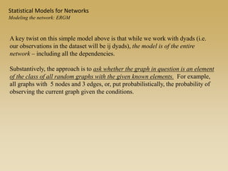 A key twist on this simple model above is that while we work with dyads (i.e.
our observations in the dataset will be ij dyads), the model is of the entire
network – including all the dependencies.
Substantively, the approach is to ask whether the graph in question is an element
of the class of all random graphs with the given known elements. For example,
all graphs with 5 nodes and 3 edges, or, put probabilistically, the probability of
observing the current graph given the conditions.
Statistical Models for Networks
Modeling the network: ERGM
 