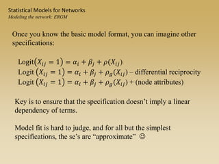 Once you know the basic model format, you can imagine other
specifications:
Key is to ensure that the specification doesn’t imply a linear
dependency of terms.
Model fit is hard to judge, and for all but the simplest
specifications, the se’s are “approximate” 
Logit 𝑋𝑖𝑗 = 1 = 𝛼𝑖 + 𝛽𝑗 + 𝜌(𝑋𝑖𝑗)
Logit 𝑋𝑖𝑗 = 1 = 𝛼𝑖 + 𝛽𝑗 + 𝜌 𝑔(𝑋𝑖𝑗) – differential reciprocity
Logit 𝑋𝑖𝑗 = 1 = 𝛼𝑖 + 𝛽𝑗 + 𝜌 𝑔(𝑋𝑖𝑗) + (node attributes)
Statistical Models for Networks
Modeling the network: ERGM
 