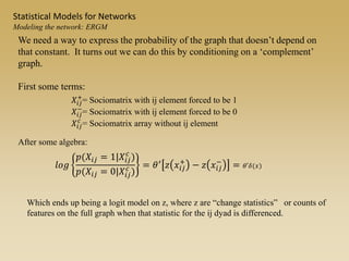 We need a way to express the probability of the graph that doesn’t depend on
that constant. It turns out we can do this by conditioning on a ‘complement’
graph.
First some terms:
𝑋𝑖𝑗
+
= Sociomatrix with ij element forced to be 1
𝑋𝑖𝑗
−
= Sociomatrix with ij element forced to be 0
𝑋𝑖𝑗
𝑐
= Sociomatrix array without ij element
𝑙𝑜𝑔
𝑝(𝑋𝑖𝑗 = 1|𝑋𝑖𝑗
𝑐
)
𝑝(𝑋𝑖𝑗 = 0|𝑋𝑖𝑗
𝑐
)
= 𝜃′ 𝑧 𝑥𝑖𝑗
+
− 𝑧 𝑥𝑖𝑗
−
= 𝜃′𝛿(𝑥)
After some algebra:
Which ends up being a logit model on z, where z are “change statistics” or counts of
features on the full graph when that statistic for the ij dyad is differenced.
Statistical Models for Networks
Modeling the network: ERGM
 