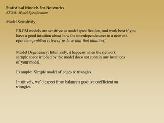Model Sensitivity
ERGM models are sensitive to model specification, and work best if you
have a good intuition about how the interdependencies in a network
operate – problem is few of us have that that intuition!
Model Degeneracy: Intuitively, it happens when the network
sample space implied by the model does not contain any instances
of your model.
Example: Simple model of edges & triangles.
Intuitively, we’d expect from balance a positive coefficient on
triangles.
Statistical Models for Networks
ERGM: Model Specification
 