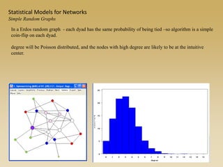 In a Erdos random graph - each dyad has the same probability of being tied –so algorithm is a simple
coin-flip on each dyad.
degree will be Poisson distributed, and the nodes with high degree are likely to be at the intuitive
center.
Statistical Models for Networks
Simple Random Graphs
 