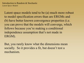 Introduction to Random & Stochastic
Latent Space Models
Latent space models tend to be (a) much more robust
to model specification errors than are ERGMs and
(b) have better known convergence properties (i.e.
you can prove that the models will converge, which
follows because you’re making a conditional
independence assumption that’s not made in
ERGM).
But, you rarely know what the dimensions mean
socially. So it provides a fit, but doesn’t test a
mechanism.
 
