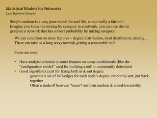 Simple random is a very poor model for real life, so not really a fair null.
Imagine you know the mixing by category in a network, you can use that to
generate a network that has correct probability by mixing category:
We can condition on more features – degree distribution, dyad distribution, mixing…
These can take us a long ways towards getting a reasonable null.
Some are easy:
• Have analytic solution to some features on some conditionals (like the
“configuration model” used for building a null in community detection)
• Good algorithms exist for fixing both in & out degree
generate a set of half-edges for each node’s degree, randomly sort, put back
together
Often a tradeoff between *exact* uniform random & speed/tractabiltiy
Statistical Models for Networks
Less Random Graphs
 