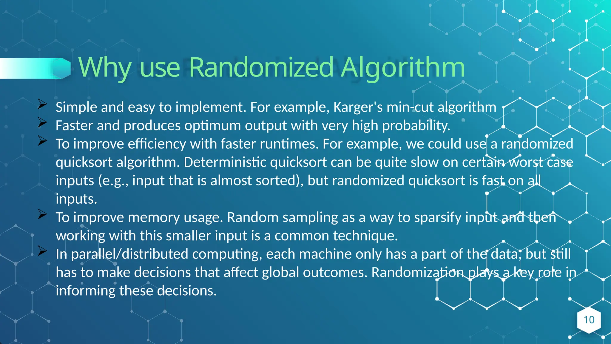 Why use Randomized Algorithm
10
 Simple and easy to implement. For example, Karger's min-cut algorithm
 Faster and produces optimum output with very high probability.
 To improve efficiency with faster runtimes. For example, we could use a randomized
quicksort algorithm. Deterministic quicksort can be quite slow on certain worst case
inputs (e.g., input that is almost sorted), but randomized quicksort is fast on all
inputs.
 To improve memory usage. Random sampling as a way to sparsify input and then
working with this smaller input is a common technique.
 In parallel/distributed computing, each machine only has a part of the data, but still
has to make decisions that affect global outcomes. Randomization plays a key role in
informing these decisions.
 