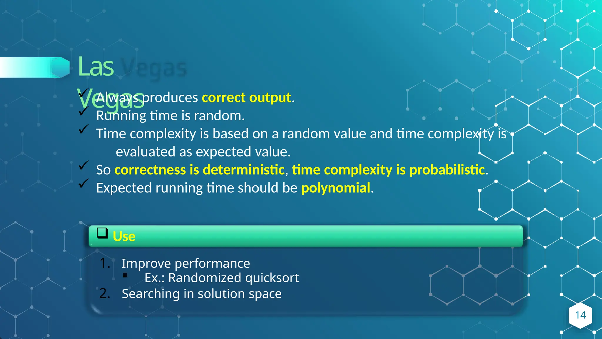 Las
Vegas
 Always produces correct output.
 Running time is random.
 Time complexity is based on a random value and time complexity is
evaluated as expected value.
 So correctness is deterministic, time complexity is probabilistic.
 Expected running time should be polynomial.
 Use
1. Improve performance
 Ex.: Randomized quicksort
2. Searching in solution space
14
 