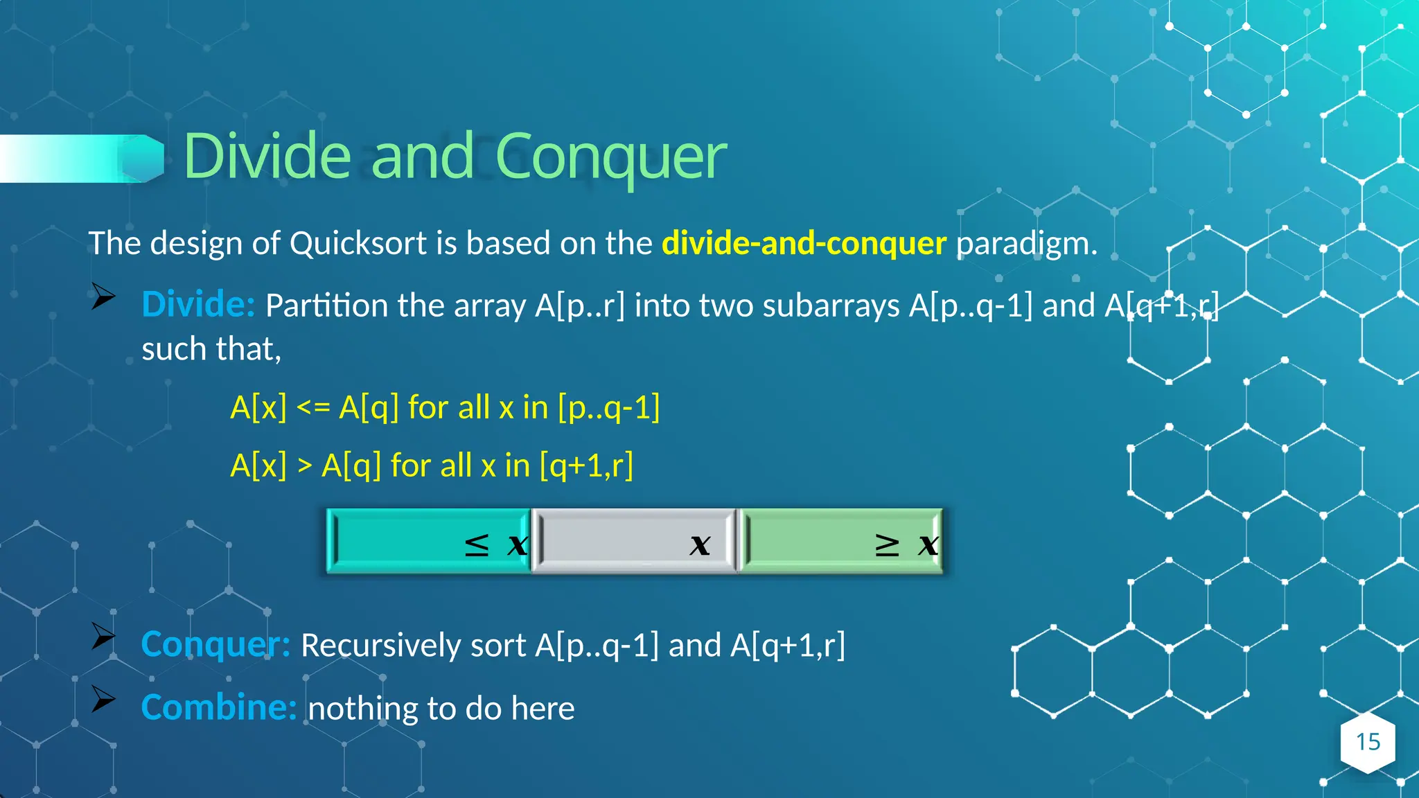 Divide and Conquer
The design of Quicksort is based on the divide-and-conquer paradigm.
 Divide: Partition the array A[p..r] into two subarrays A[p..q-1] and A[q+1,r]
such that,
A[x] <= A[q] for all x in [p..q-1]
A[x] > A[q] for all x in [q+1,r]
≤ 𝒙 𝒙 ≥ 𝒙
 Conquer: Recursively sort A[p..q-1] and A[q+1,r]
 Combine: nothing to do here
15
 