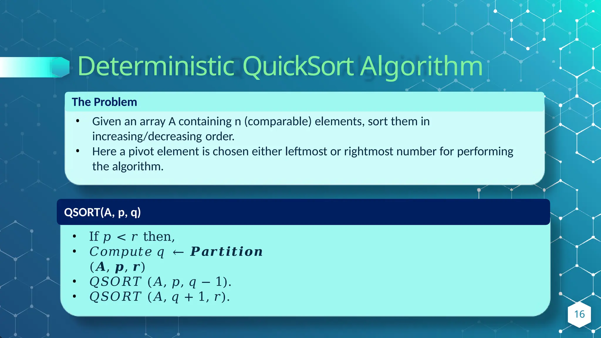 Deterministic QuickSort Algorithm
The Problem
• Given an array A containing n (comparable) elements, sort them in
increasing/decreasing order.
• Here a pivot element is chosen either leftmost or rightmost number for performing
the algorithm.
QSORT(A, p, q)
• If 𝑝 < 𝑟 then,
• 𝐶𝑜𝑚𝑝𝑢𝑡𝑒 𝑞 ← 𝑷𝒂𝒓𝒕𝒊𝒕𝒊𝒐𝒏
(𝑨, 𝒑, 𝒓)
• 𝑄𝑆𝑂𝑅𝑇 (𝐴, 𝑝, 𝑞 − 1).
• 𝑄𝑆𝑂𝑅𝑇 (𝐴, 𝑞 + 1, 𝑟).
16
 