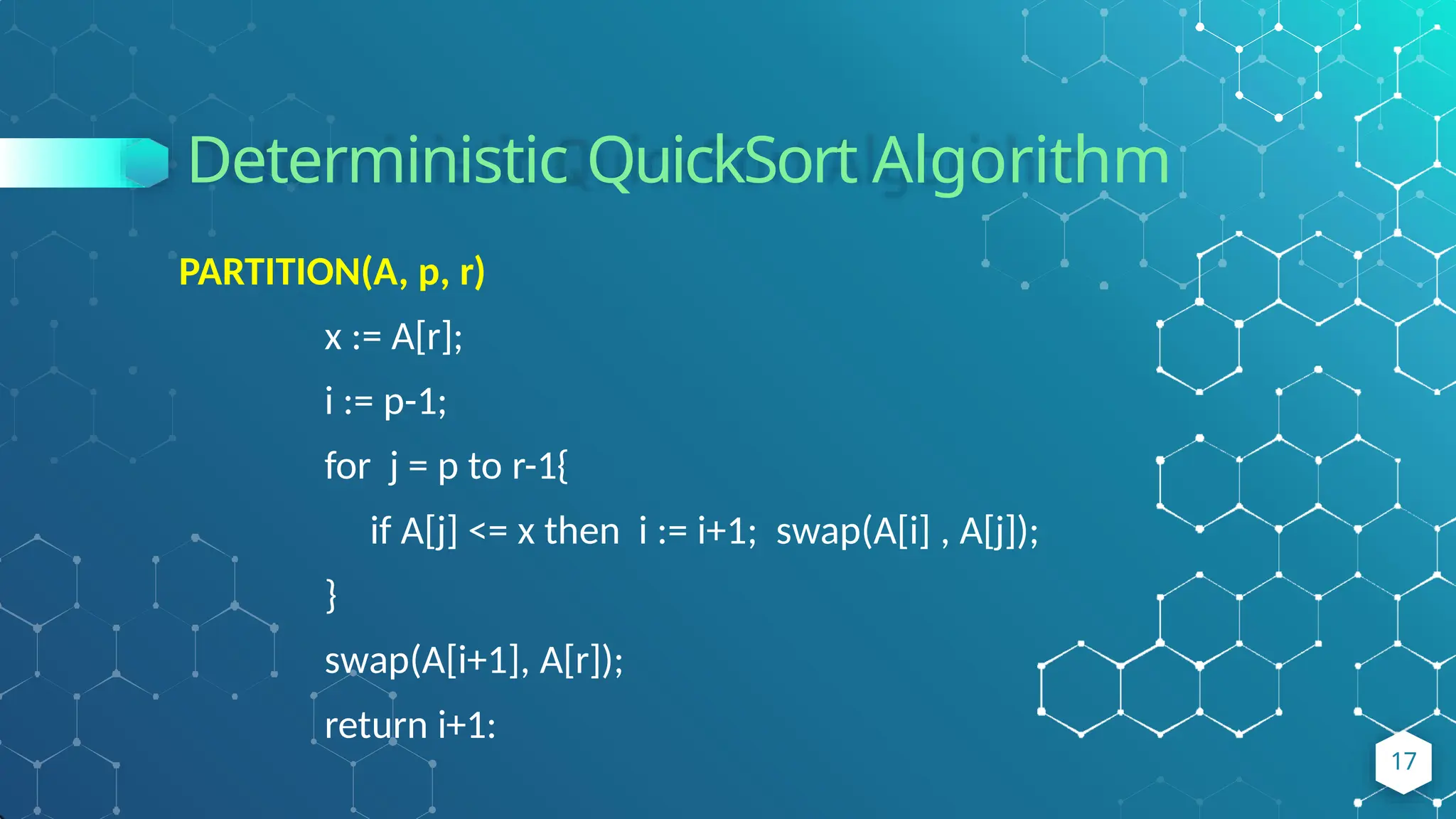 Deterministic QuickSort Algorithm
17
PARTITION(A, p, r)
x := A[r];
i := p-1;
for j = p to r-1{
if A[j] <= x then i := i+1; swap(A[i] , A[j]);
}
swap(A[i+1], A[r]);
return i+1:
 