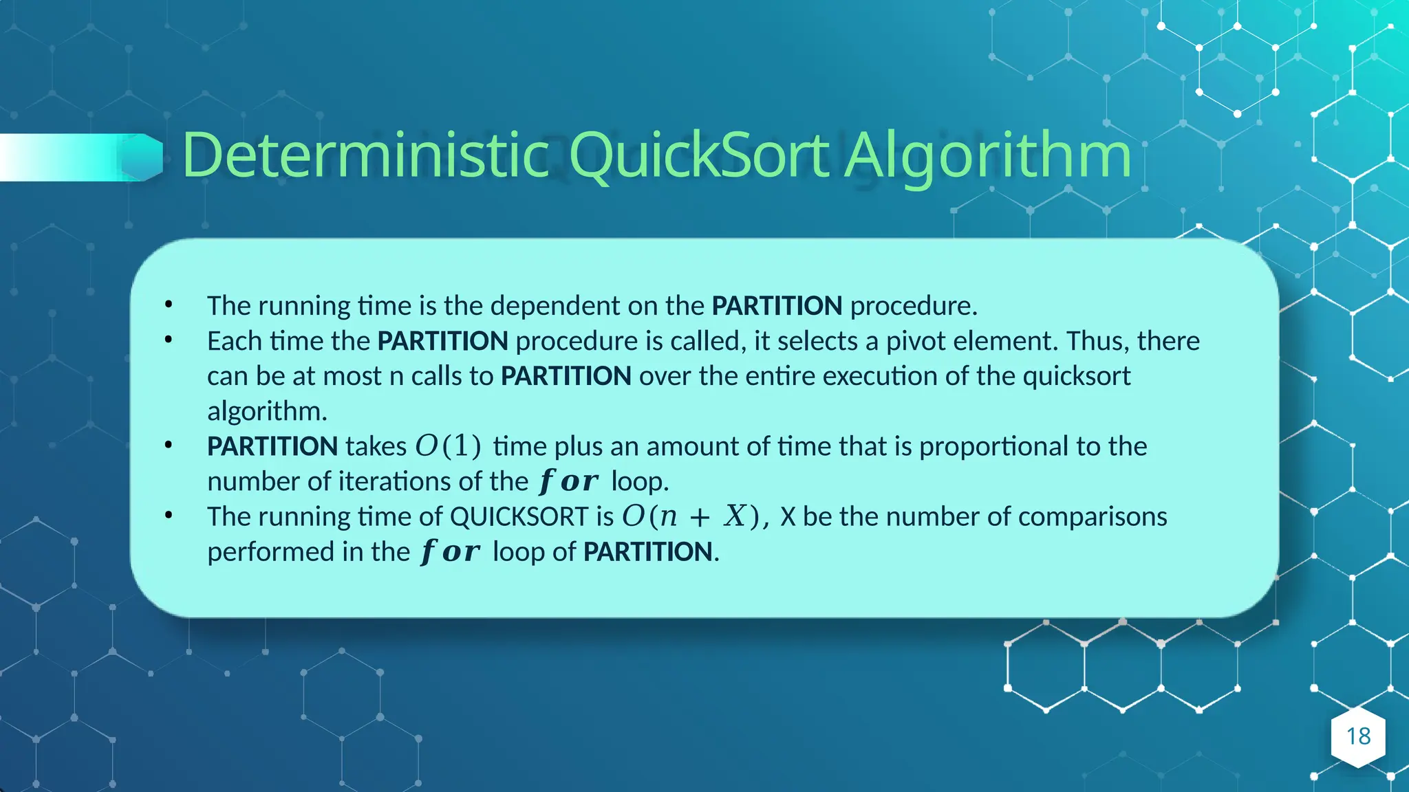 Deterministic QuickSort Algorithm
• The running time is the dependent on the PARTITION procedure.
• Each time the PARTITION procedure is called, it selects a pivot element. Thus, there
can be at most n calls to PARTITION over the entire execution of the quicksort
algorithm.
• PARTITION takes 𝑂(1) time plus an amount of time that is proportional to the
number of iterations of the 𝒇𝒐𝒓 loop.
• The running time of QUICKSORT is 𝑂(𝑛 + 𝑋), X be the number of comparisons
performed in the 𝒇𝒐𝒓 loop of PARTITION.
18
 