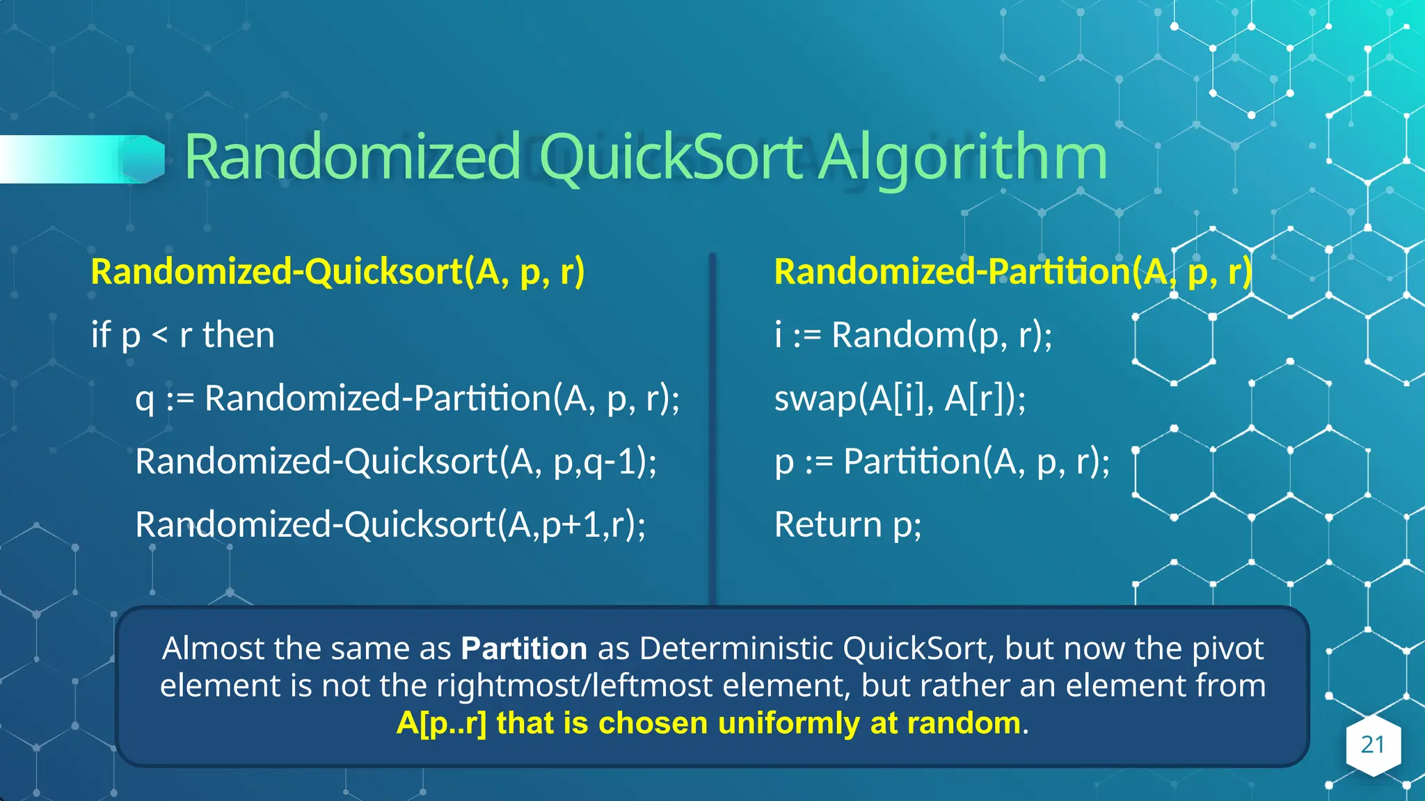 Randomized QuickSort Algorithm
21
Randomized-Quicksort(A, p, r)
if p < r then
q := Randomized-Partition(A, p, r);
Randomized-Quicksort(A, p,q-1);
Randomized-Quicksort(A,p+1,r);
Randomized-Partition(A, p, r)
i := Random(p, r);
swap(A[i], A[r]);
p := Partition(A, p, r);
Return p;
Almost the same as Partition as Deterministic QuickSort, but now the pivot
element is not the rightmost/leftmost element, but rather an element from
A[p..r] that is chosen uniformly at random.
 