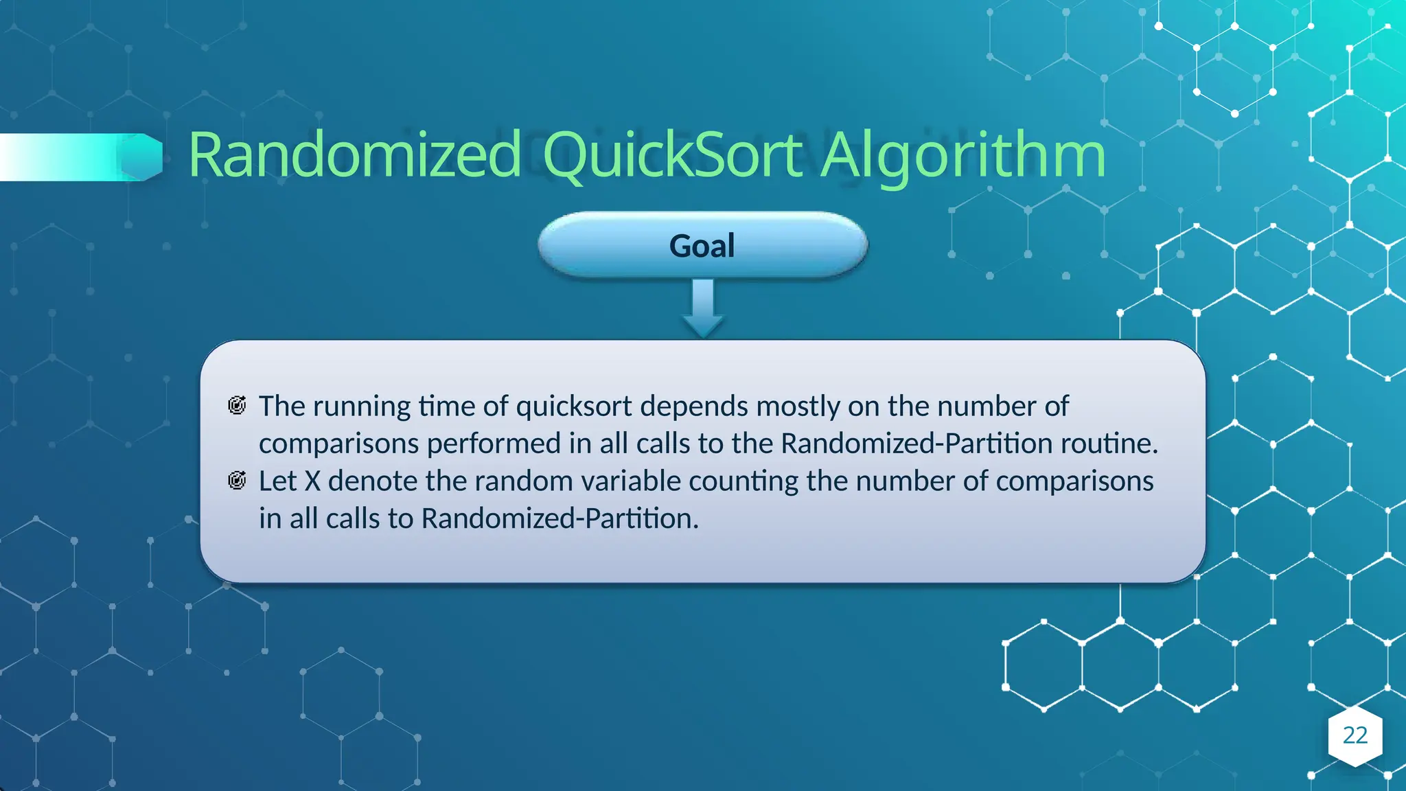 Randomized QuickSort Algorithm
Goal
The running time of quicksort depends mostly on the number of
comparisons performed in all calls to the Randomized-Partition routine.
Let X denote the random variable counting the number of comparisons
in all calls to Randomized-Partition.
22
 