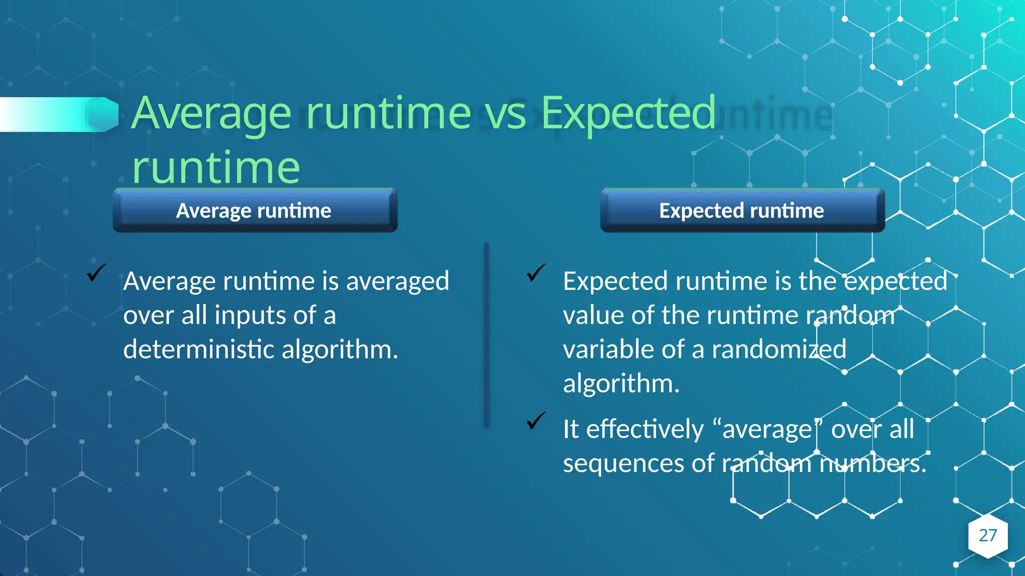Average runtime vs Expected
runtime
Expected runtime
 Expected runtime is the expected
value of the runtime random
variable of a randomized
algorithm.
 It effectively “average” over all
sequences of random numbers.
Average runtime
 Average runtime is averaged
over all inputs of a
deterministic algorithm.
27
 