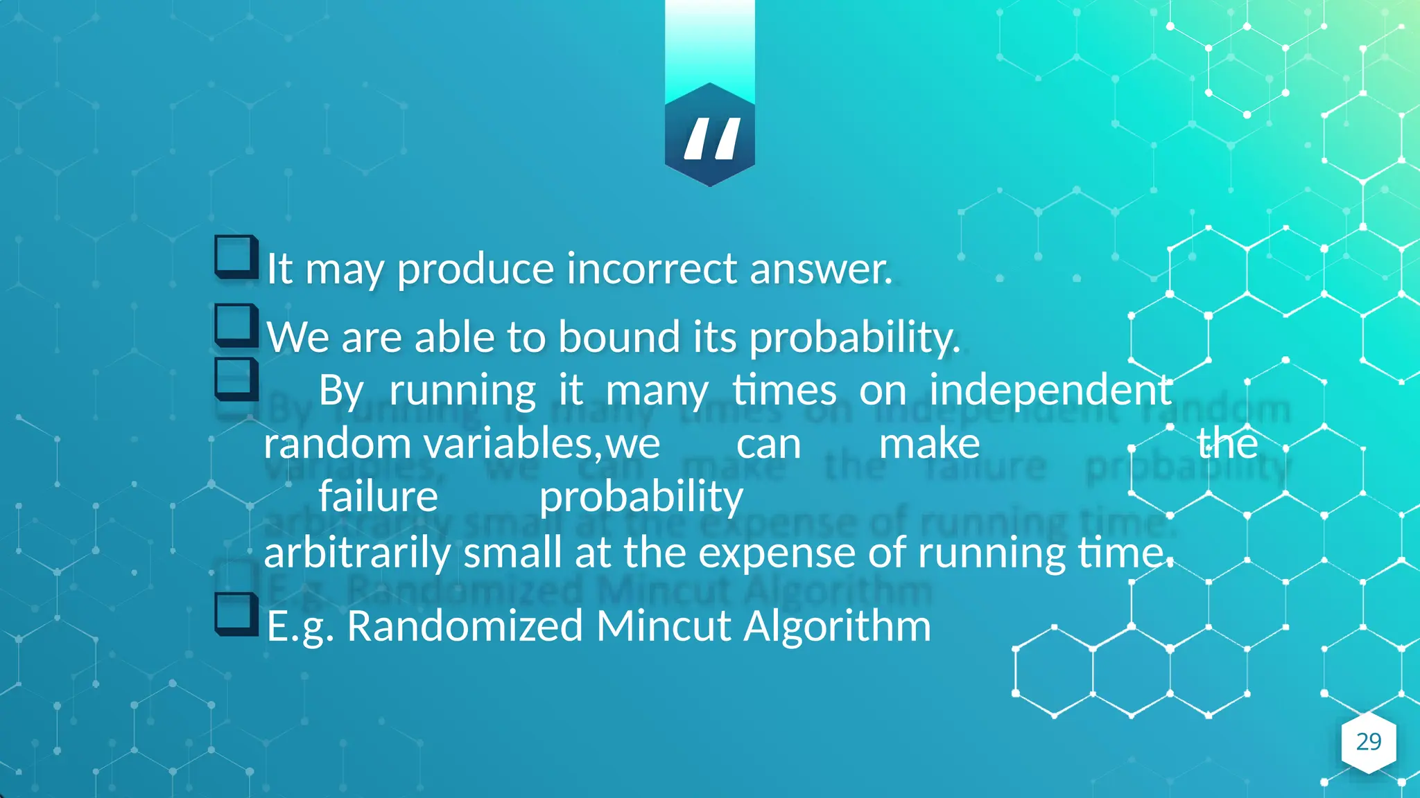 “
It may produce incorrect answer.
We are able to bound its probability.
 By running it many times on independent
random variables,we can make the
failure probability
arbitrarily small at the expense of running time.
E.g. Randomized Mincut Algorithm
29
 