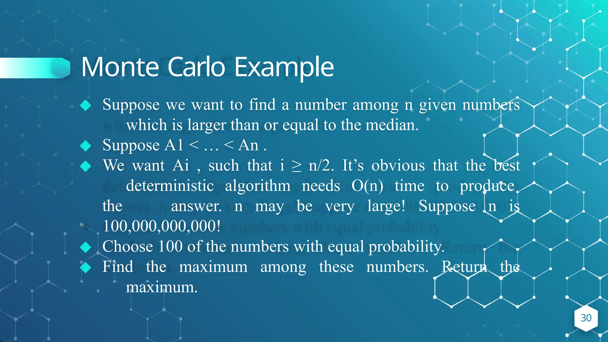 Monte Carlo Example
◆ Suppose we want to find a number among n given numbers
which is larger than or equal to the median.
◆ Suppose A1 < … < An .
◆ We want Ai , such that i ≥ n/2. It’s obvious that the best
deterministic algorithm needs O(n) time to produce
the answer. n may be very large! Suppose n is
100,000,000,000!
◆ Choose 100 of the numbers with equal probability.
◆ Find the maximum among these numbers. Return the
maximum.
30
 