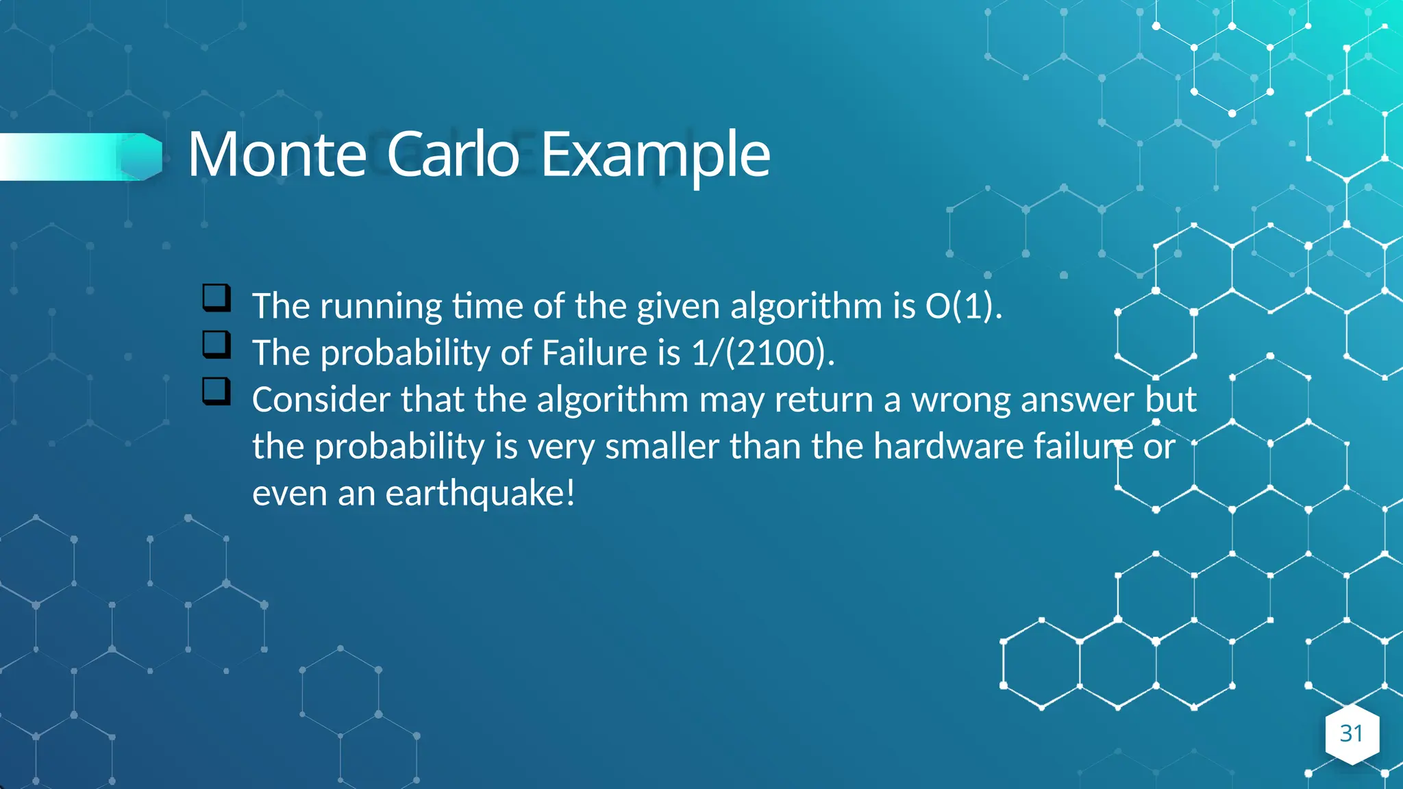 Monte Carlo Example
31
 The running time of the given algorithm is O(1).
 The probability of Failure is 1/(2100).
 Consider that the algorithm may return a wrong answer but
the probability is very smaller than the hardware failure or
even an earthquake!
 