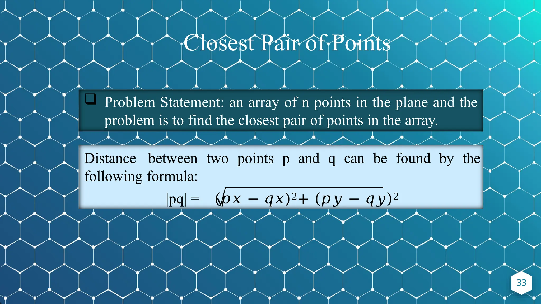 Problem Statement: an array of n points in the plane and the
problem is to find the closest pair of points in the array.
Distance between two points p and q can be found by the
following formula:
|pq| = (𝑝𝑥 − 𝑞𝑥)2+ (𝑝𝑦 − 𝑞𝑦)2
33
Closest Pair of Points
 