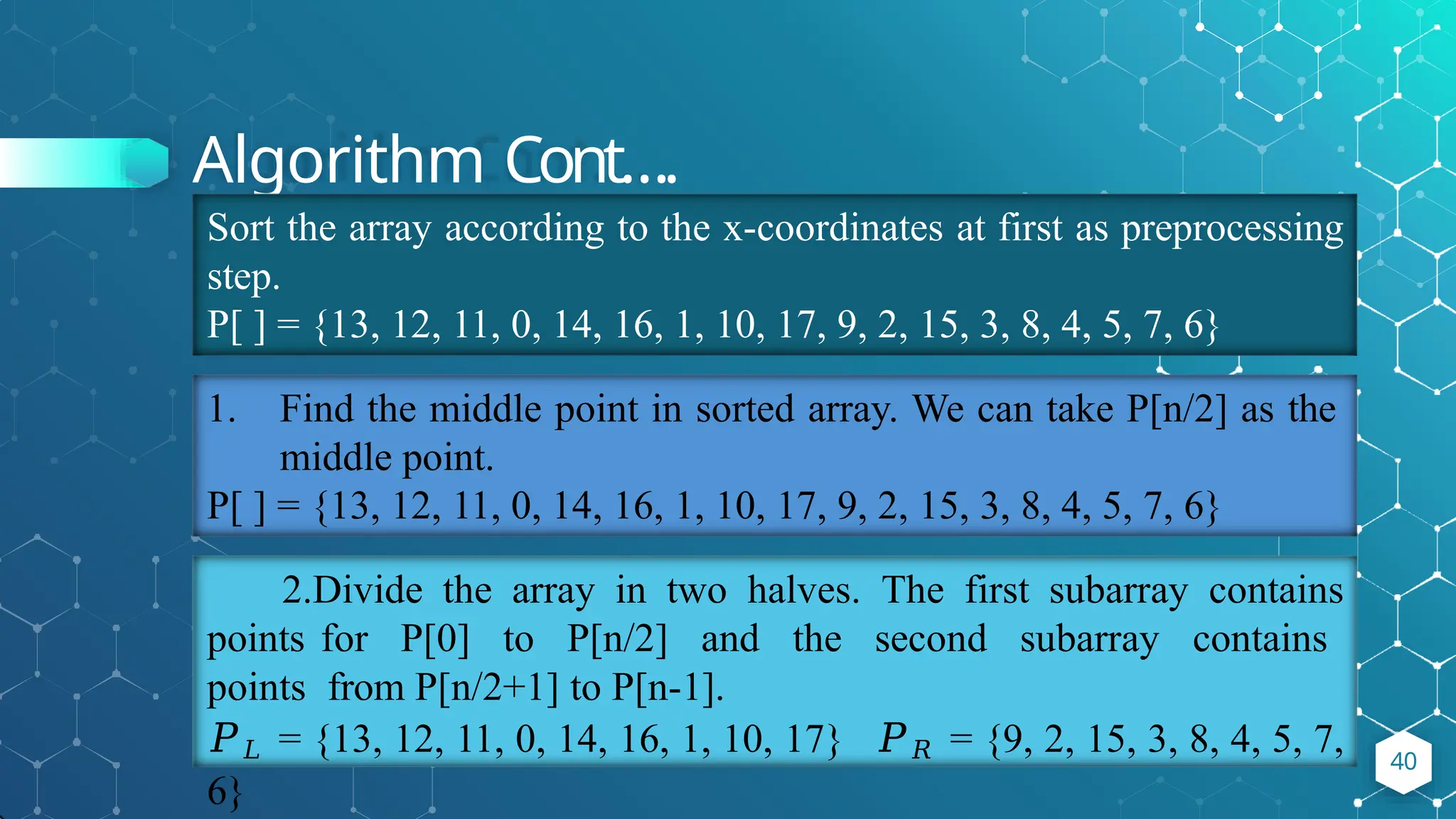 Algorithm Cont….
40
Sort the array according to the x-coordinates at first as preprocessing
step.
P[ ] = {13, 12, 11, 0, 14, 16, 1, 10, 17, 9, 2, 15, 3, 8, 4, 5, 7, 6}
1. Find the middle point in sorted array. We can take P[n/2] as the
middle point.
P[ ] = {13, 12, 11, 0, 14, 16, 1, 10, 17, 9, 2, 15, 3, 8, 4, 5, 7, 6}
2.Divide the array in two halves. The first subarray contains
points for P[0] to P[n/2] and the second subarray contains
points from P[n/2+1] to P[n-1].
𝑃𝐿 = {13, 12, 11, 0, 14, 16, 1, 10, 17} 𝑃𝑅 = {9, 2, 15, 3, 8, 4, 5, 7,
6}
 