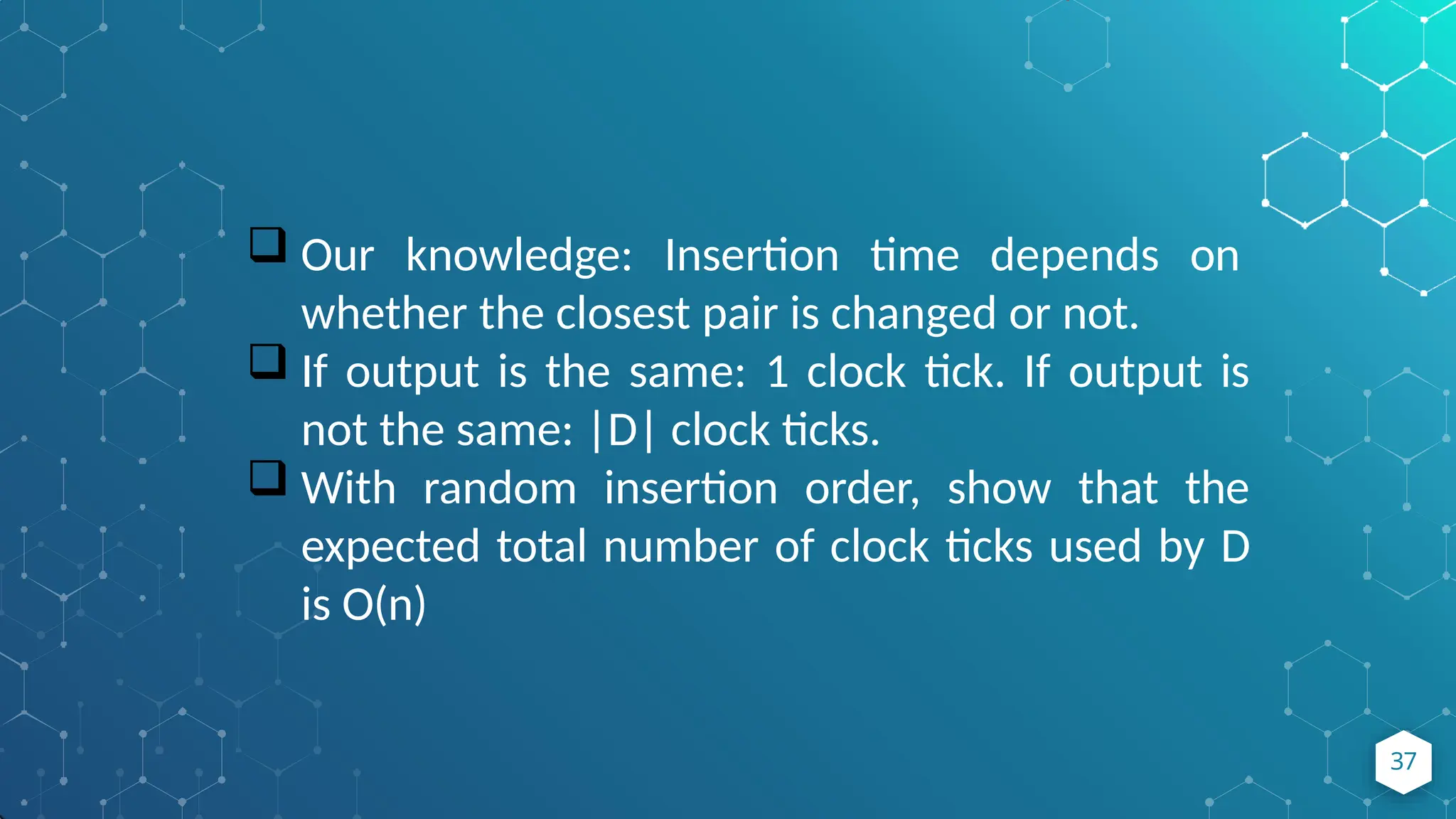  Our knowledge: Insertion time depends on
whether the closest pair is changed or not.
 If output is the same: 1 clock tick. If output is
not the same: |D| clock ticks.
 With random insertion order, show that the
expected total number of clock ticks used by D
is O(n)
37
 