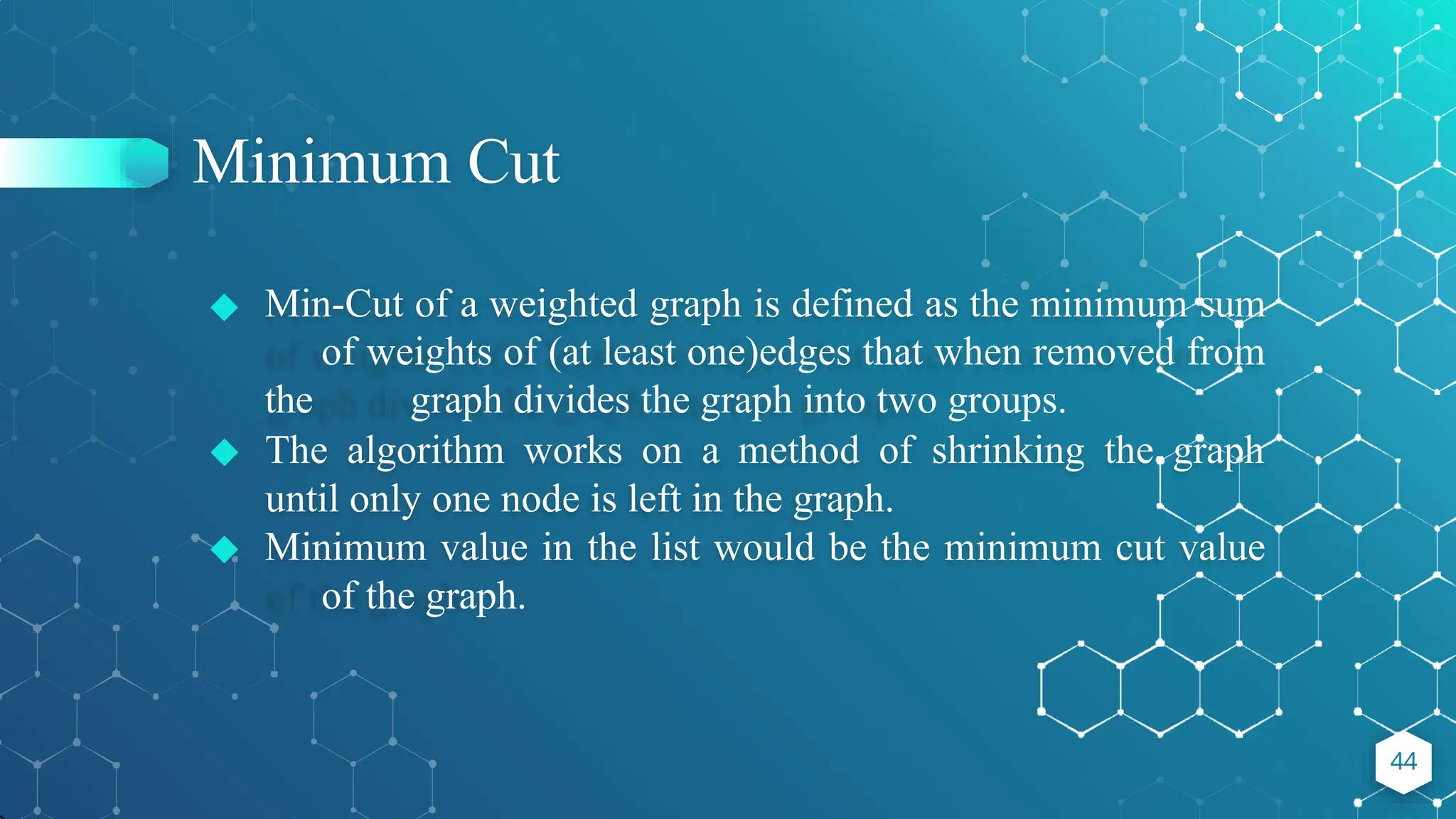Minimum Cut
◆ Min-Cut of a weighted graph is defined as the minimum sum
of weights of (at least one)edges that when removed from
the graph divides the graph into two groups.
◆ The algorithm works on a method of shrinking the graph
until only one node is left in the graph.
◆ Minimum value in the list would be the minimum cut value
of the graph.
44
 