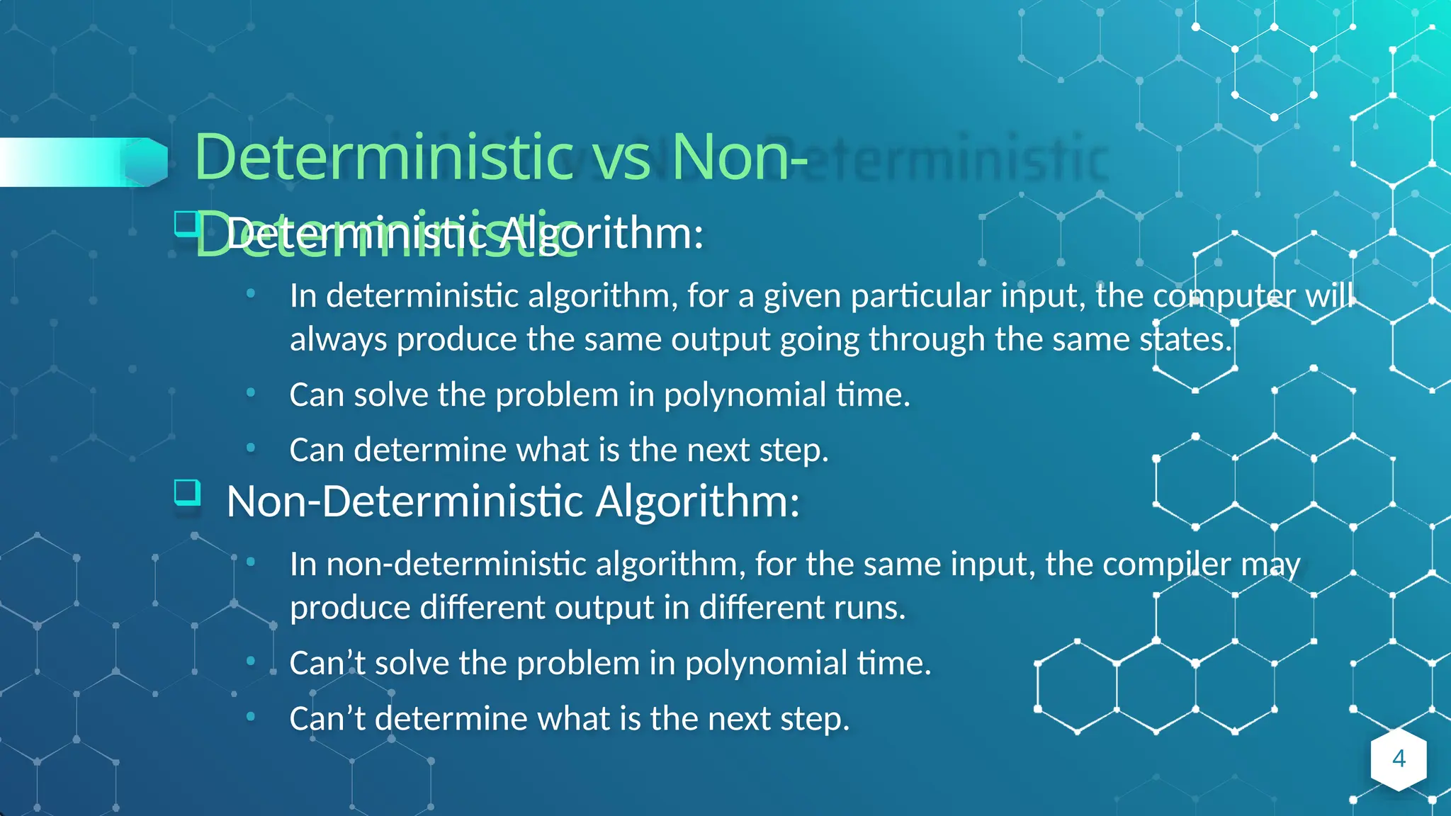 Deterministic vs Non-
Deterministic
 Deterministic Algorithm:
• In deterministic algorithm, for a given particular input, the computer will
always produce the same output going through the same states.
• Can solve the problem in polynomial time.
• Can determine what is the next step.
 Non-Deterministic Algorithm:
• In non-deterministic algorithm, for the same input, the compiler may
produce different output in different runs.
• Can’t solve the problem in polynomial time.
• Can’t determine what is the next step.
4
 