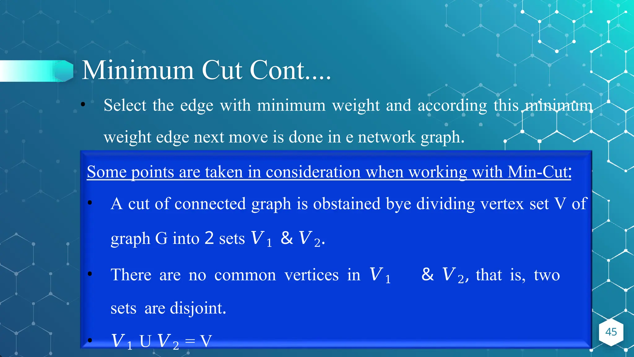 Minimum Cut Cont....
45
• Select the edge with minimum weight and according this minimum
weight edge next move is done in e network graph.
Some points are taken in consideration when working with Min-Cut:
• A cut of connected graph is obstained bye dividing vertex set V of
graph G into 2 sets 𝑉1 & 𝑉2.
• There are no common vertices in 𝑉1 & 𝑉2, that is, two
sets are disjoint.
• 𝑉1 U 𝑉2 = V
 