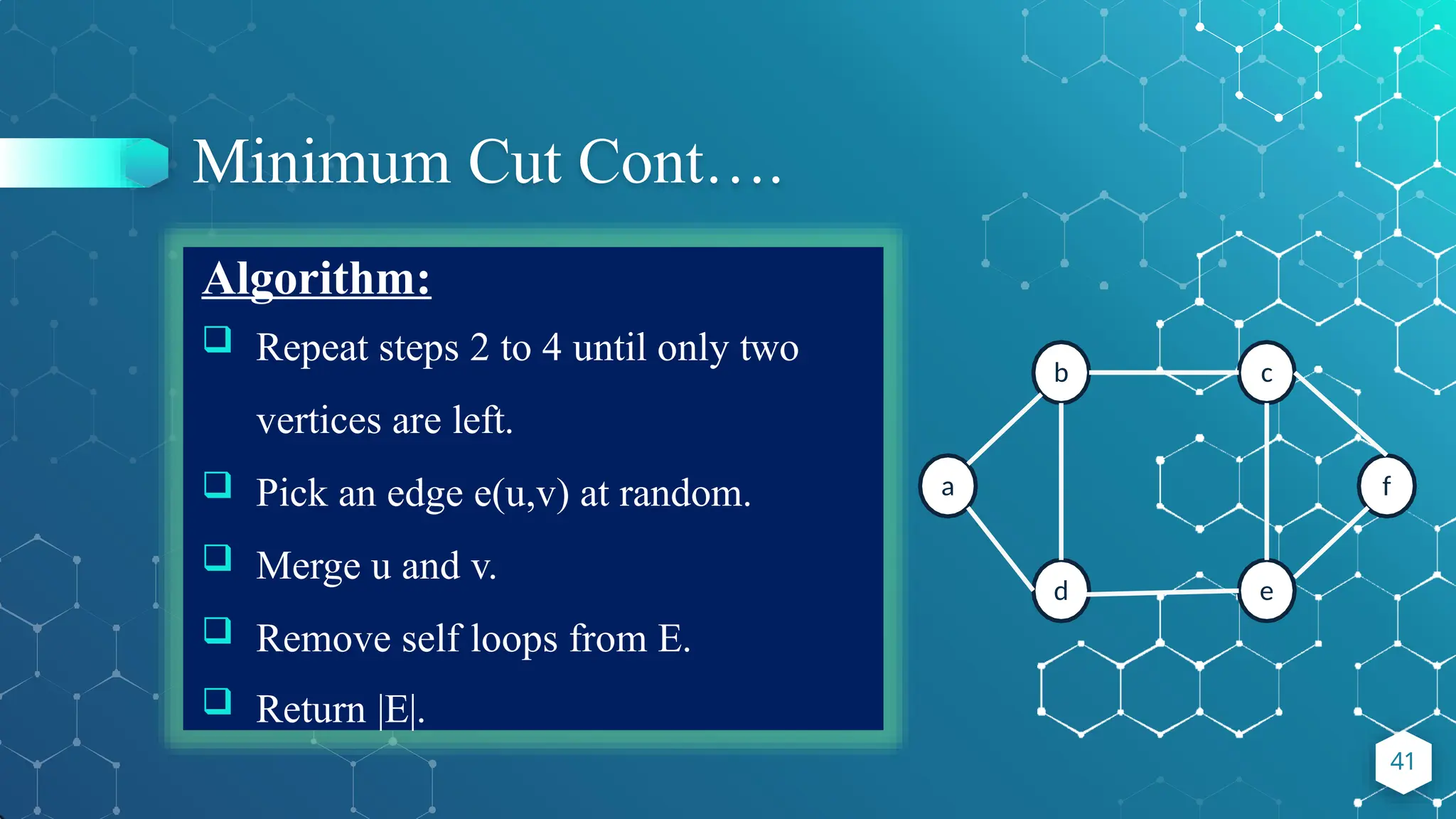 Minimum Cut Cont….
Algorithm:
 Repeat steps 2 to 4 until only two
vertices are left.
 Pick an edge e(u,v) at random.
 Merge u and v.
 Remove self loops from E.
 Return |E|.
a
b
d
c
e
f
41
 
