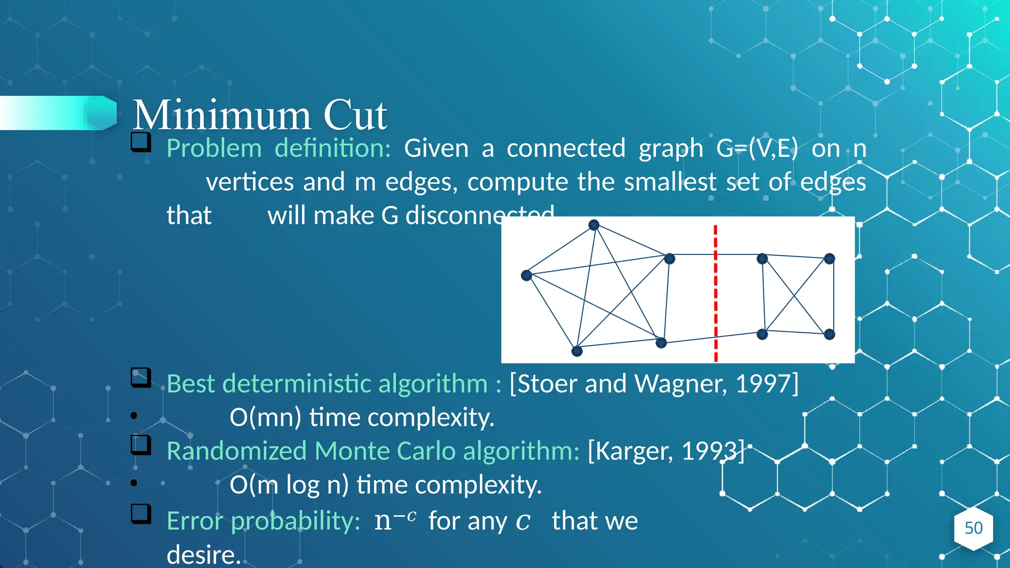 Minimum Cut
50
 Problem definition: Given a connected graph G=(V,E) on n
vertices and m edges, compute the smallest set of edges
that will make G disconnected.
 Best deterministic algorithm : [Stoer and Wagner, 1997]
• O(mn) time complexity.
 Randomized Monte Carlo algorithm: [Karger, 1993]
• O(m log n) time complexity.
 Error probability: n−𝑐 for any 𝑐 that we
desire.
 