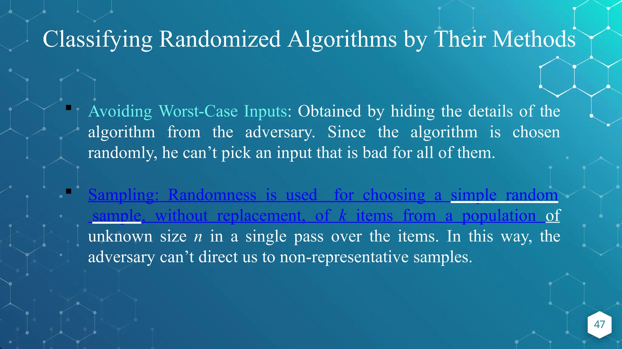 Classifying Randomized Algorithms by Their Methods
47
 Avoiding Worst-Case Inputs: Obtained by hiding the details of the
algorithm from the adversary. Since the algorithm is chosen
randomly, he can’t pick an input that is bad for all of them.
 Sampling: Randomness is used for choosing a simple random
sample, without replacement, of k items from a population of
unknown size n in a single pass over the items. In this way, the
adversary can’t direct us to non-representative samples.
 